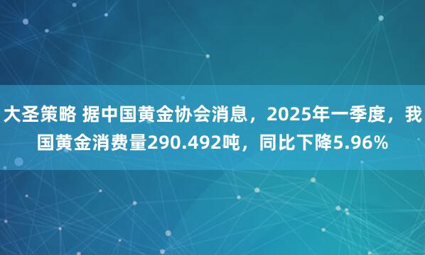 大圣策略 据中国黄金协会消息，2025年一季度，我国黄金消费量290.492吨，同比下降5.96%