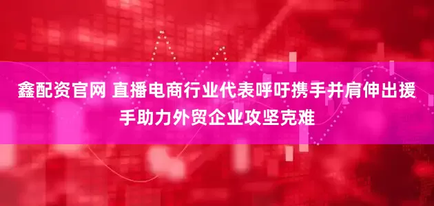 鑫配资官网 直播电商行业代表呼吁携手并肩伸出援手助力外贸企业攻坚克难