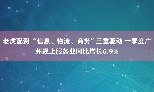 老虎配资 “信息、物流、商务”三重驱动 一季度广州规上服务业同比增长6.9%