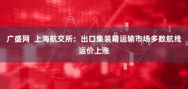 广盛网  上海航交所：出口集装箱运输市场多数航线运价上涨