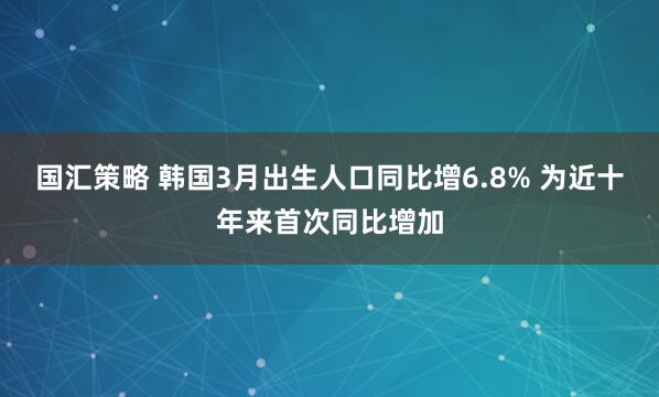 国汇策略 韩国3月出生人口同比增6.8% 为近十年来首次同比增加