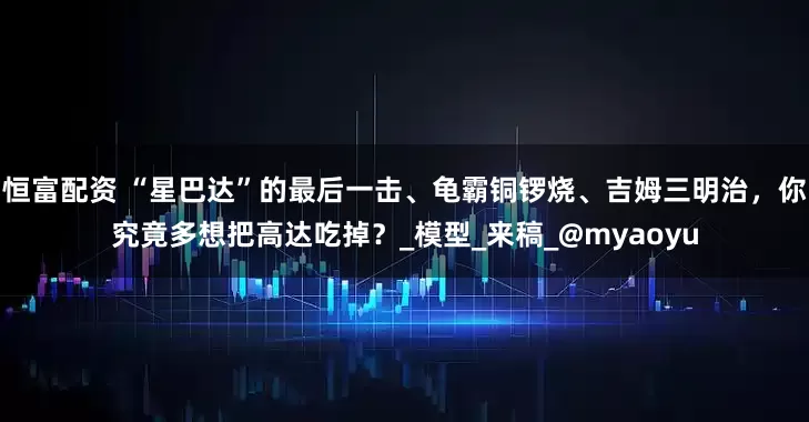 恒富配资 “星巴达”的最后一击、龟霸铜锣烧、吉姆三明治，你究竟多想把高达吃掉？_模型_来稿_@myaoyu