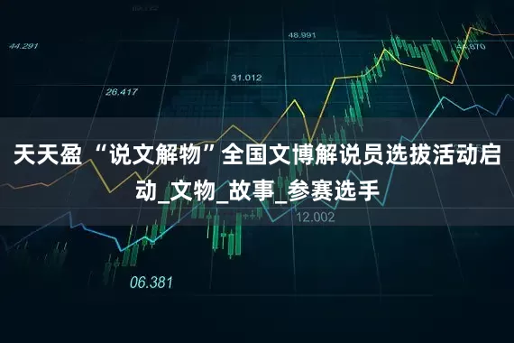 天天盈 “说文解物”全国文博解说员选拔活动启动_文物_故事_参赛选手