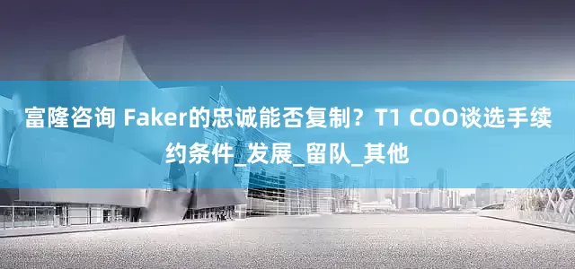富隆咨询 Faker的忠诚能否复制？T1 COO谈选手续约条件_发展_留队_其他