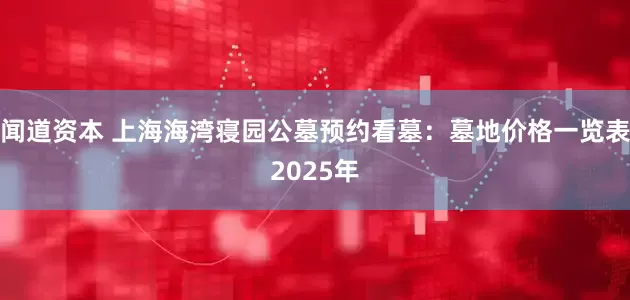 闻道资本 上海海湾寝园公墓预约看墓：墓地价格一览表2025年