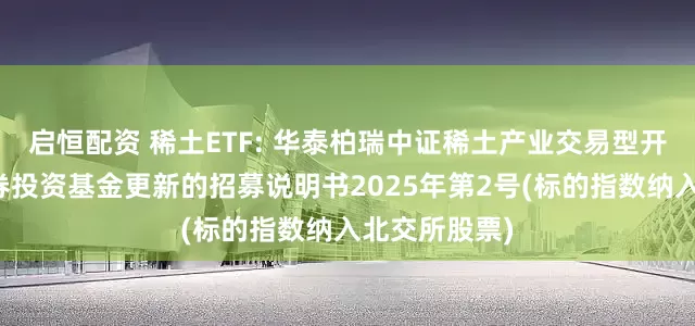 启恒配资 稀土ETF: 华泰柏瑞中证稀土产业交易型开放式指数证券投资基金更新的招募说明书2025年第2号(标的指数纳入北交所股票)