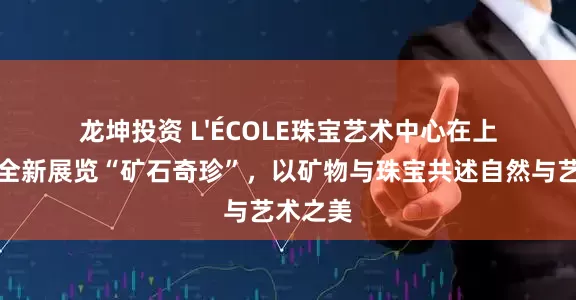 龙坤投资 L'ÉCOLE珠宝艺术中心在上海推出全新展览“矿石奇珍”，以矿物与珠宝共述自然与艺术之美