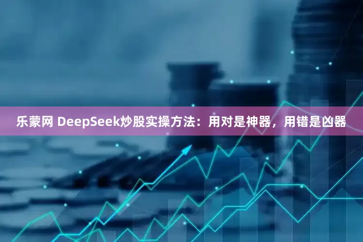 乐蒙网 DeepSeek炒股实操方法：用对是神器，用错是凶器