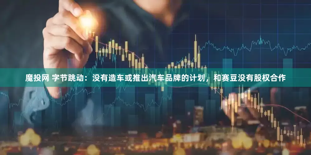 魔投网 字节跳动：没有造车或推出汽车品牌的计划，和赛豆没有股权合作