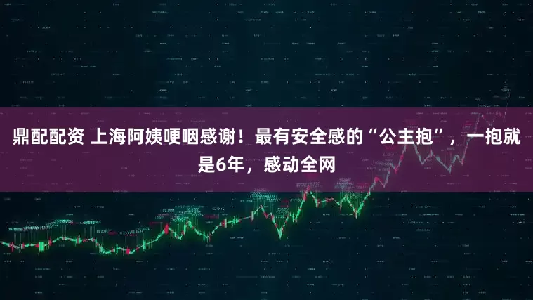 鼎配配资 上海阿姨哽咽感谢！最有安全感的“公主抱”，一抱就是6年，感动全网